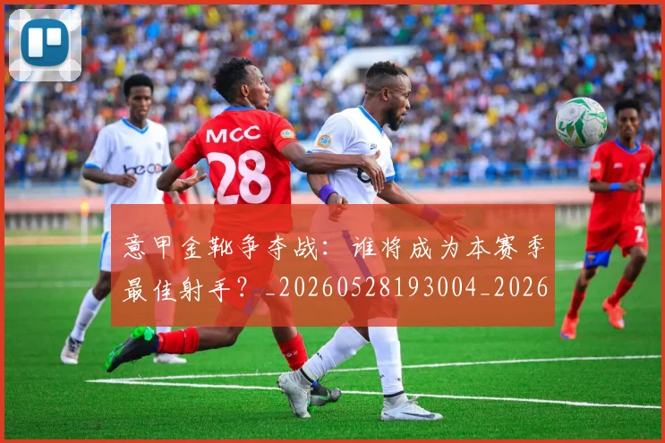 意甲金靴争夺战：谁将成为本赛季最佳射手？_20260528193004_20260609195912