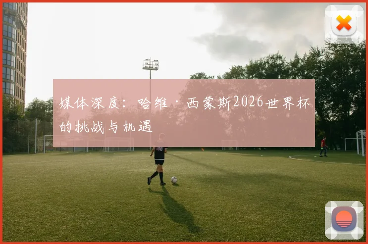 媒体深度：哈维·西蒙斯2026世界杯的挑战与机遇