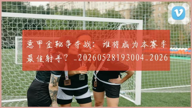 意甲金靴争夺战：谁将成为本赛季最佳射手？_20260528193004_20260609195912