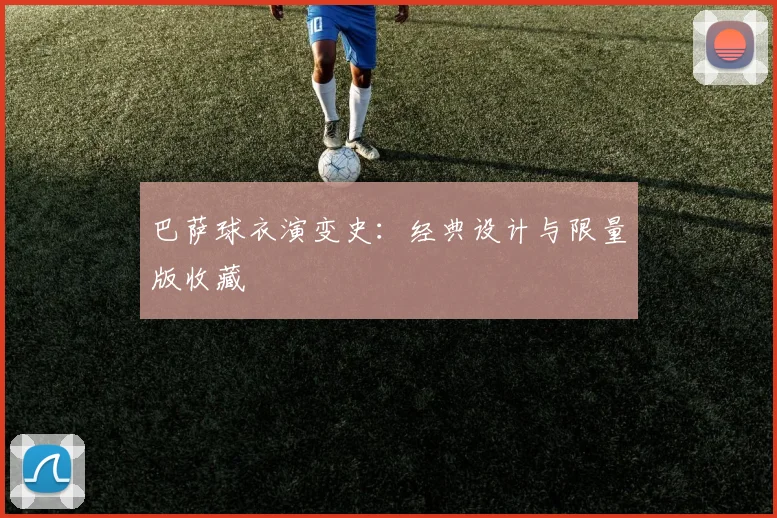 巴萨球衣演变史：经典设计与限量版收藏