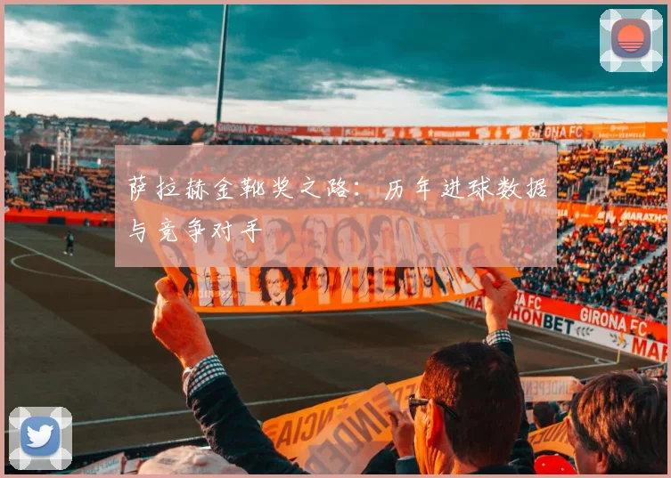 萨拉赫金靴奖之路：历年进球数据与竞争对手