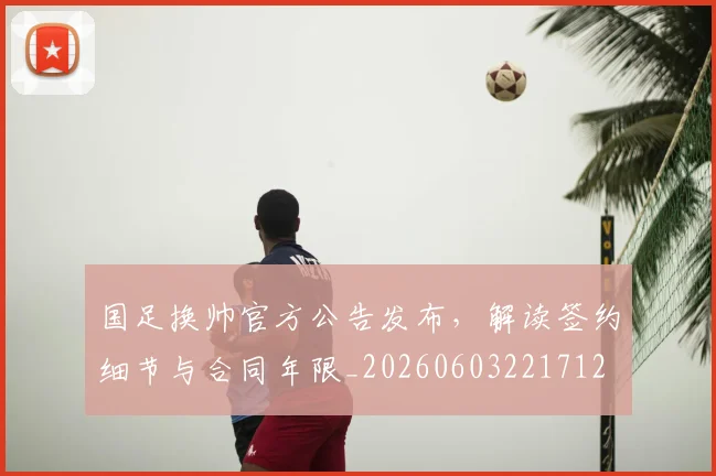 国足换帅官方公告发布,解读签约细节与合同年限_20260603221712